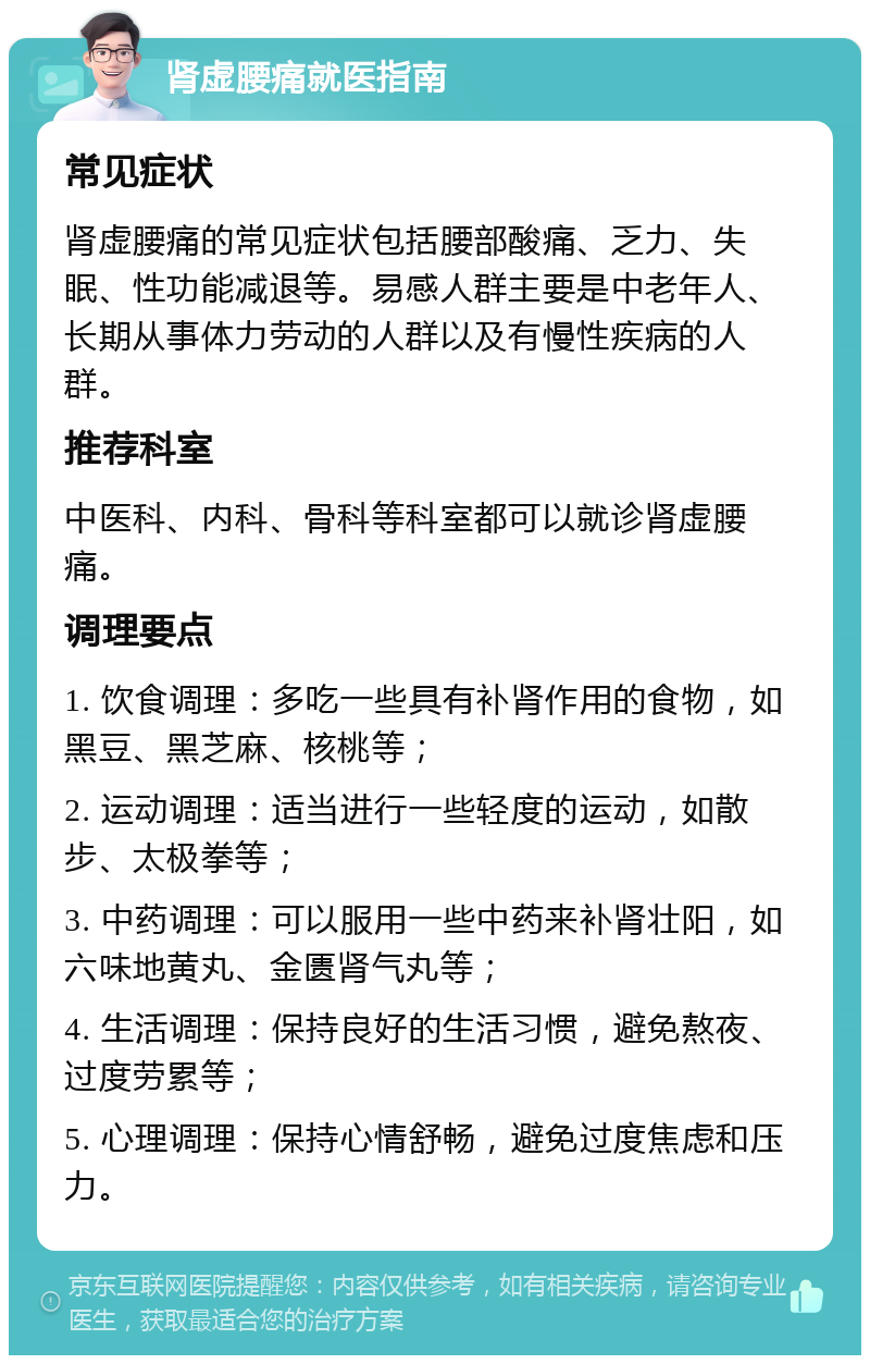 肾虚腰痛就医指南 常见症状 肾虚腰痛的常见症状包括腰部酸痛、乏力、失眠、性功能减退等。易感人群主要是中老年人、长期从事体力劳动的人群以及有慢性疾病的人群。 推荐科室 中医科、内科、骨科等科室都可以就诊肾虚腰痛。 调理要点 1. 饮食调理：多吃一些具有补肾作用的食物，如黑豆、黑芝麻、核桃等； 2. 运动调理：适当进行一些轻度的运动，如散步、太极拳等； 3. 中药调理：可以服用一些中药来补肾壮阳，如六味地黄丸、金匮肾气丸等； 4. 生活调理：保持良好的生活习惯，避免熬夜、过度劳累等； 5. 心理调理：保持心情舒畅，避免过度焦虑和压力。