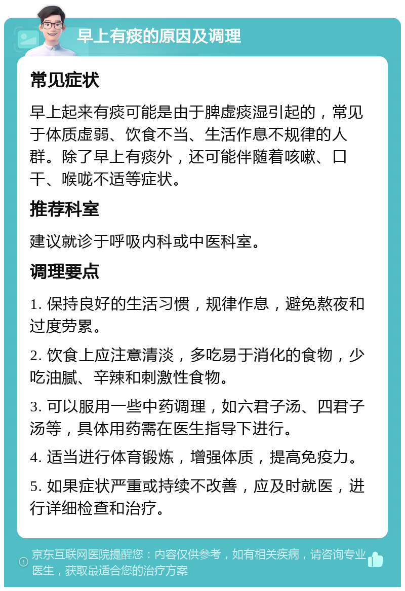 早上有痰的原因及调理 常见症状 早上起来有痰可能是由于脾虚痰湿引起的，常见于体质虚弱、饮食不当、生活作息不规律的人群。除了早上有痰外，还可能伴随着咳嗽、口干、喉咙不适等症状。 推荐科室 建议就诊于呼吸内科或中医科室。 调理要点 1. 保持良好的生活习惯，规律作息，避免熬夜和过度劳累。 2. 饮食上应注意清淡，多吃易于消化的食物，少吃油腻、辛辣和刺激性食物。 3. 可以服用一些中药调理，如六君子汤、四君子汤等，具体用药需在医生指导下进行。 4. 适当进行体育锻炼，增强体质，提高免疫力。 5. 如果症状严重或持续不改善，应及时就医，进行详细检查和治疗。