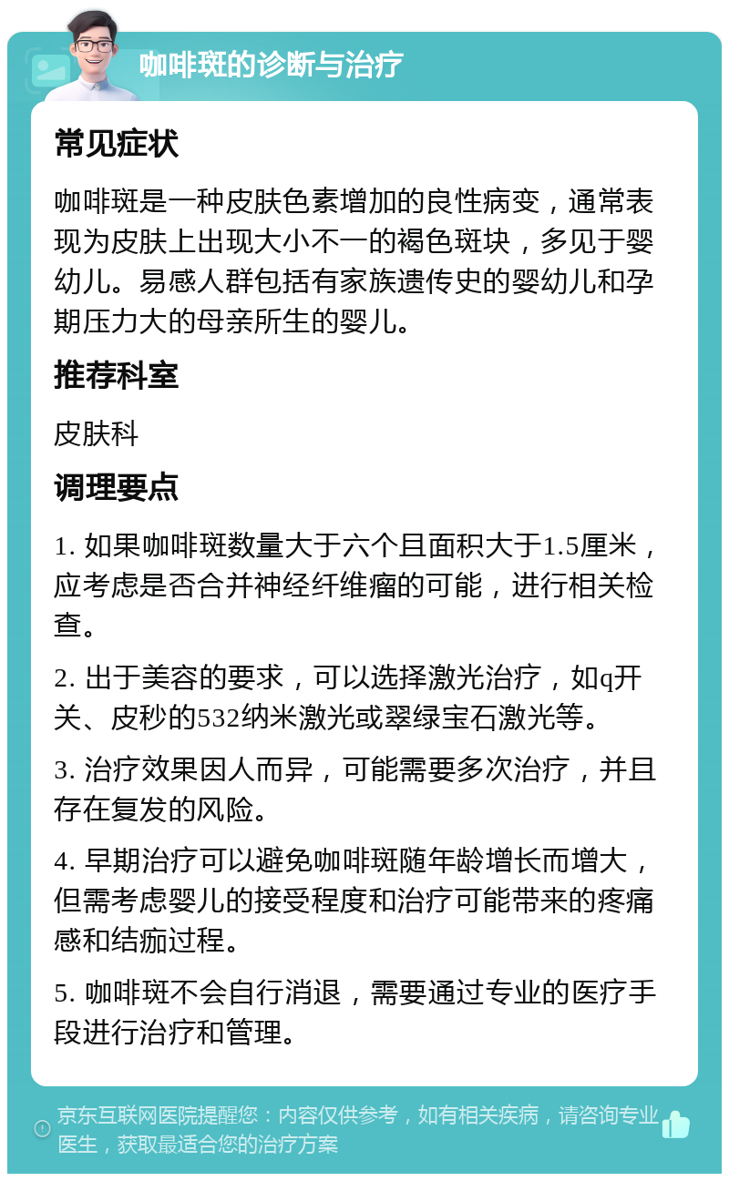 咖啡斑的诊断与治疗 常见症状 咖啡斑是一种皮肤色素增加的良性病变，通常表现为皮肤上出现大小不一的褐色斑块，多见于婴幼儿。易感人群包括有家族遗传史的婴幼儿和孕期压力大的母亲所生的婴儿。 推荐科室 皮肤科 调理要点 1. 如果咖啡斑数量大于六个且面积大于1.5厘米，应考虑是否合并神经纤维瘤的可能，进行相关检查。 2. 出于美容的要求，可以选择激光治疗，如q开关、皮秒的532纳米激光或翠绿宝石激光等。 3. 治疗效果因人而异，可能需要多次治疗，并且存在复发的风险。 4. 早期治疗可以避免咖啡斑随年龄增长而增大，但需考虑婴儿的接受程度和治疗可能带来的疼痛感和结痂过程。 5. 咖啡斑不会自行消退，需要通过专业的医疗手段进行治疗和管理。