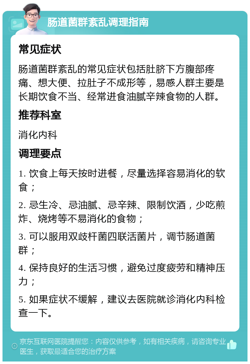 肠道菌群紊乱调理指南 常见症状 肠道菌群紊乱的常见症状包括肚脐下方腹部疼痛、想大便、拉肚子不成形等，易感人群主要是长期饮食不当、经常进食油腻辛辣食物的人群。 推荐科室 消化内科 调理要点 1. 饮食上每天按时进餐，尽量选择容易消化的软食； 2. 忌生冷、忌油腻、忌辛辣、限制饮酒，少吃煎炸、烧烤等不易消化的食物； 3. 可以服用双歧杆菌四联活菌片，调节肠道菌群； 4. 保持良好的生活习惯，避免过度疲劳和精神压力； 5. 如果症状不缓解，建议去医院就诊消化内科检查一下。