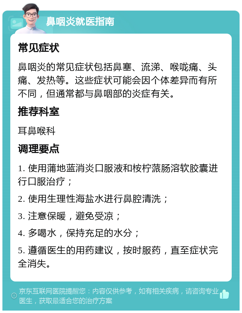 鼻咽炎就医指南 常见症状 鼻咽炎的常见症状包括鼻塞、流涕、喉咙痛、头痛、发热等。这些症状可能会因个体差异而有所不同，但通常都与鼻咽部的炎症有关。 推荐科室 耳鼻喉科 调理要点 1. 使用蒲地蓝消炎口服液和桉柠蒎肠溶软胶囊进行口服治疗； 2. 使用生理性海盐水进行鼻腔清洗； 3. 注意保暖，避免受凉； 4. 多喝水，保持充足的水分； 5. 遵循医生的用药建议，按时服药，直至症状完全消失。