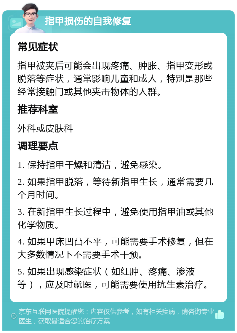 指甲损伤的自我修复 常见症状 指甲被夹后可能会出现疼痛、肿胀、指甲变形或脱落等症状，通常影响儿童和成人，特别是那些经常接触门或其他夹击物体的人群。 推荐科室 外科或皮肤科 调理要点 1. 保持指甲干燥和清洁，避免感染。 2. 如果指甲脱落，等待新指甲生长，通常需要几个月时间。 3. 在新指甲生长过程中，避免使用指甲油或其他化学物质。 4. 如果甲床凹凸不平，可能需要手术修复，但在大多数情况下不需要手术干预。 5. 如果出现感染症状（如红肿、疼痛、渗液等），应及时就医，可能需要使用抗生素治疗。