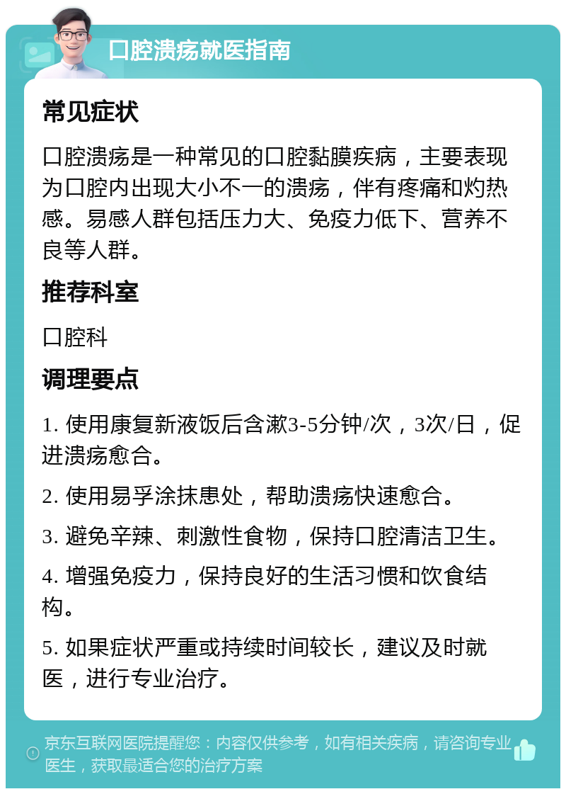 口腔溃疡就医指南 常见症状 口腔溃疡是一种常见的口腔黏膜疾病，主要表现为口腔内出现大小不一的溃疡，伴有疼痛和灼热感。易感人群包括压力大、免疫力低下、营养不良等人群。 推荐科室 口腔科 调理要点 1. 使用康复新液饭后含漱3-5分钟/次，3次/日，促进溃疡愈合。 2. 使用易孚涂抹患处，帮助溃疡快速愈合。 3. 避免辛辣、刺激性食物，保持口腔清洁卫生。 4. 增强免疫力，保持良好的生活习惯和饮食结构。 5. 如果症状严重或持续时间较长，建议及时就医，进行专业治疗。