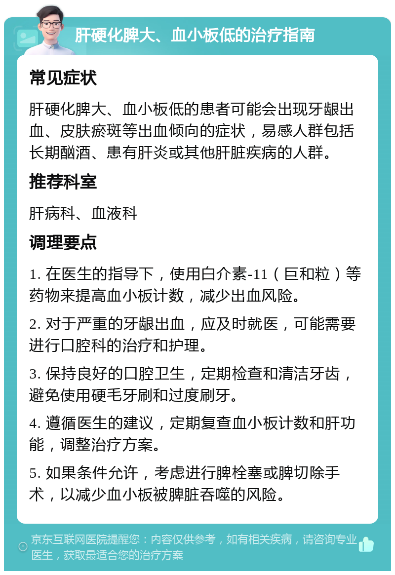 肝硬化脾大、血小板低的治疗指南 常见症状 肝硬化脾大、血小板低的患者可能会出现牙龈出血、皮肤瘀斑等出血倾向的症状，易感人群包括长期酗酒、患有肝炎或其他肝脏疾病的人群。 推荐科室 肝病科、血液科 调理要点 1. 在医生的指导下，使用白介素-11（巨和粒）等药物来提高血小板计数，减少出血风险。 2. 对于严重的牙龈出血，应及时就医，可能需要进行口腔科的治疗和护理。 3. 保持良好的口腔卫生，定期检查和清洁牙齿，避免使用硬毛牙刷和过度刷牙。 4. 遵循医生的建议，定期复查血小板计数和肝功能，调整治疗方案。 5. 如果条件允许，考虑进行脾栓塞或脾切除手术，以减少血小板被脾脏吞噬的风险。