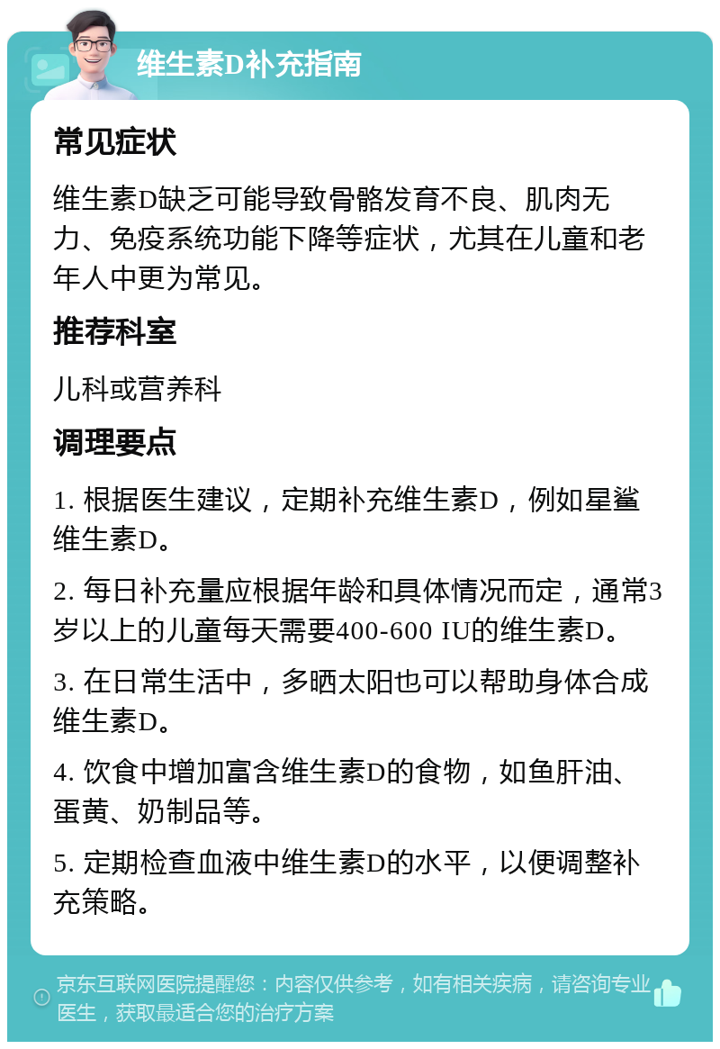 维生素D补充指南 常见症状 维生素D缺乏可能导致骨骼发育不良、肌肉无力、免疫系统功能下降等症状，尤其在儿童和老年人中更为常见。 推荐科室 儿科或营养科 调理要点 1. 根据医生建议，定期补充维生素D，例如星鲨维生素D。 2. 每日补充量应根据年龄和具体情况而定，通常3岁以上的儿童每天需要400-600 IU的维生素D。 3. 在日常生活中，多晒太阳也可以帮助身体合成维生素D。 4. 饮食中增加富含维生素D的食物，如鱼肝油、蛋黄、奶制品等。 5. 定期检查血液中维生素D的水平，以便调整补充策略。