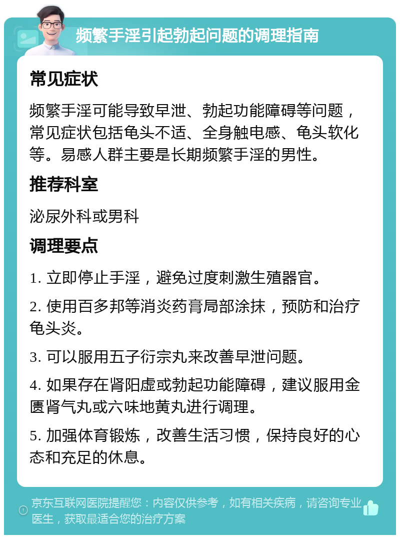 频繁手淫引起勃起问题的调理指南 常见症状 频繁手淫可能导致早泄、勃起功能障碍等问题，常见症状包括龟头不适、全身触电感、龟头软化等。易感人群主要是长期频繁手淫的男性。 推荐科室 泌尿外科或男科 调理要点 1. 立即停止手淫，避免过度刺激生殖器官。 2. 使用百多邦等消炎药膏局部涂抹，预防和治疗龟头炎。 3. 可以服用五子衍宗丸来改善早泄问题。 4. 如果存在肾阳虚或勃起功能障碍，建议服用金匮肾气丸或六味地黄丸进行调理。 5. 加强体育锻炼，改善生活习惯，保持良好的心态和充足的休息。