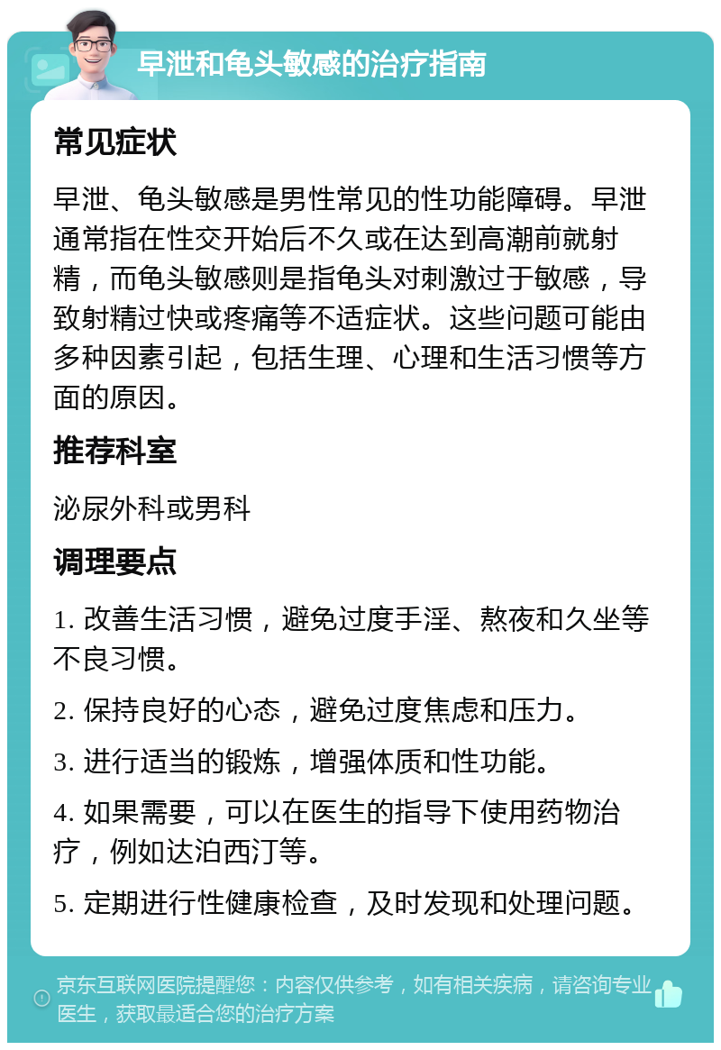 早泄和龟头敏感的治疗指南 常见症状 早泄、龟头敏感是男性常见的性功能障碍。早泄通常指在性交开始后不久或在达到高潮前就射精，而龟头敏感则是指龟头对刺激过于敏感，导致射精过快或疼痛等不适症状。这些问题可能由多种因素引起，包括生理、心理和生活习惯等方面的原因。 推荐科室 泌尿外科或男科 调理要点 1. 改善生活习惯，避免过度手淫、熬夜和久坐等不良习惯。 2. 保持良好的心态，避免过度焦虑和压力。 3. 进行适当的锻炼，增强体质和性功能。 4. 如果需要，可以在医生的指导下使用药物治疗，例如达泊西汀等。 5. 定期进行性健康检查，及时发现和处理问题。