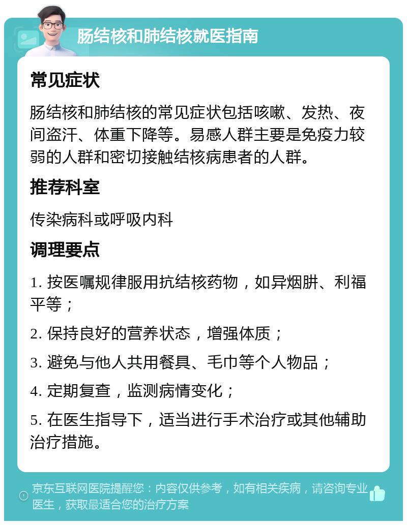 肠结核和肺结核就医指南 常见症状 肠结核和肺结核的常见症状包括咳嗽、发热、夜间盗汗、体重下降等。易感人群主要是免疫力较弱的人群和密切接触结核病患者的人群。 推荐科室 传染病科或呼吸内科 调理要点 1. 按医嘱规律服用抗结核药物，如异烟肼、利福平等； 2. 保持良好的营养状态，增强体质； 3. 避免与他人共用餐具、毛巾等个人物品； 4. 定期复查，监测病情变化； 5. 在医生指导下，适当进行手术治疗或其他辅助治疗措施。