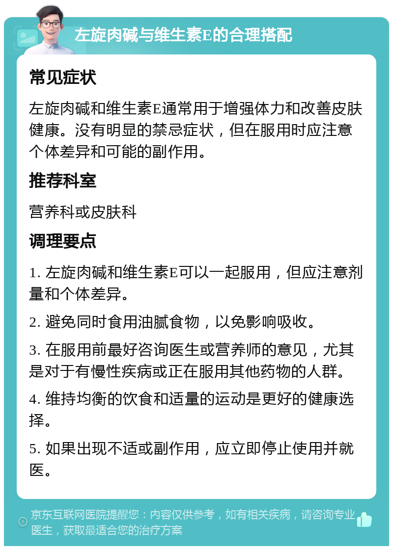 左旋肉碱与维生素E的合理搭配 常见症状 左旋肉碱和维生素E通常用于增强体力和改善皮肤健康。没有明显的禁忌症状，但在服用时应注意个体差异和可能的副作用。 推荐科室 营养科或皮肤科 调理要点 1. 左旋肉碱和维生素E可以一起服用，但应注意剂量和个体差异。 2. 避免同时食用油腻食物，以免影响吸收。 3. 在服用前最好咨询医生或营养师的意见，尤其是对于有慢性疾病或正在服用其他药物的人群。 4. 维持均衡的饮食和适量的运动是更好的健康选择。 5. 如果出现不适或副作用，应立即停止使用并就医。