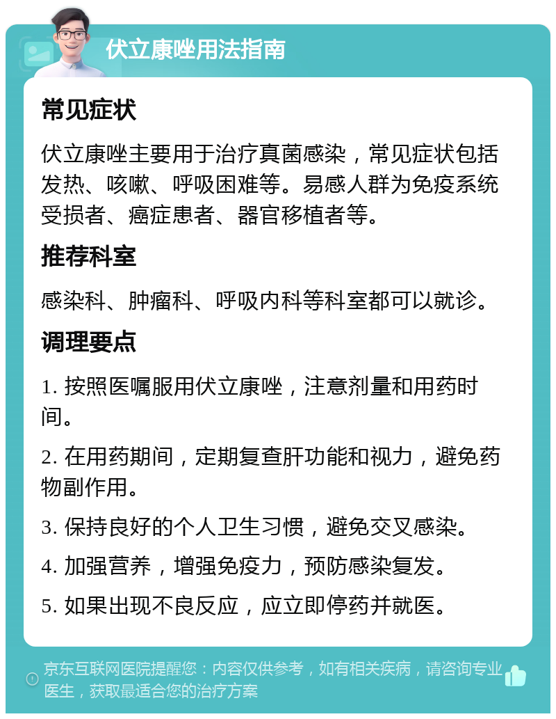 伏立康唑用法指南 常见症状 伏立康唑主要用于治疗真菌感染，常见症状包括发热、咳嗽、呼吸困难等。易感人群为免疫系统受损者、癌症患者、器官移植者等。 推荐科室 感染科、肿瘤科、呼吸内科等科室都可以就诊。 调理要点 1. 按照医嘱服用伏立康唑，注意剂量和用药时间。 2. 在用药期间，定期复查肝功能和视力，避免药物副作用。 3. 保持良好的个人卫生习惯，避免交叉感染。 4. 加强营养，增强免疫力，预防感染复发。 5. 如果出现不良反应，应立即停药并就医。