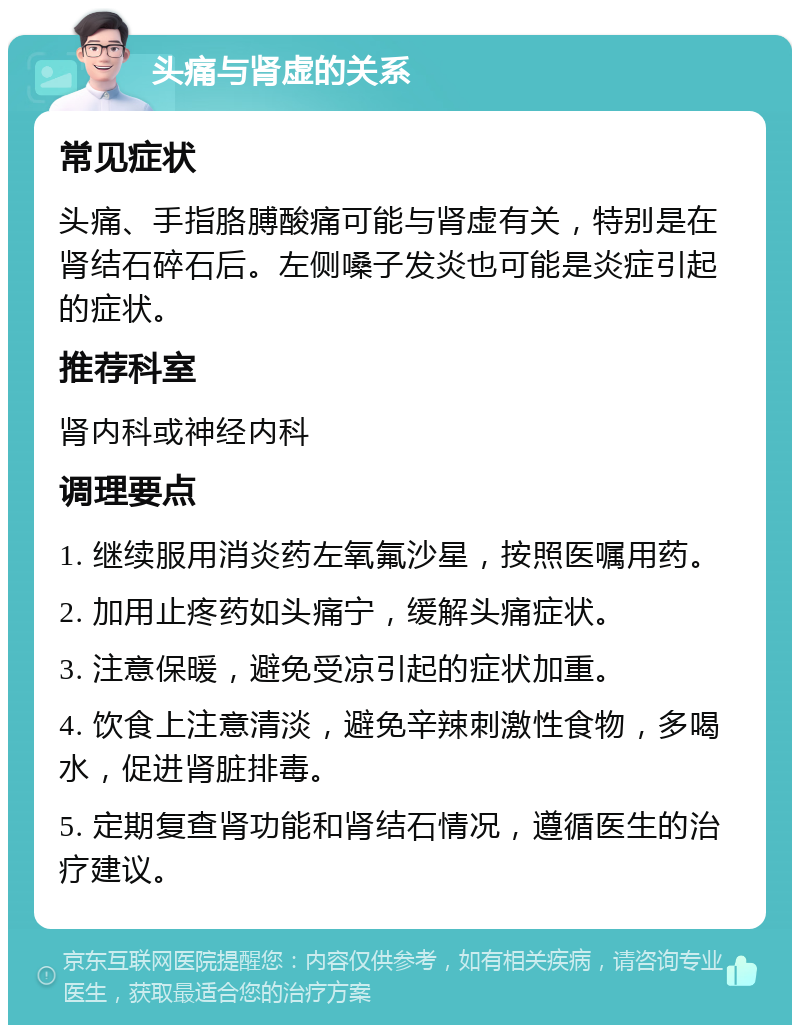 头痛与肾虚的关系 常见症状 头痛、手指胳膊酸痛可能与肾虚有关，特别是在肾结石碎石后。左侧嗓子发炎也可能是炎症引起的症状。 推荐科室 肾内科或神经内科 调理要点 1. 继续服用消炎药左氧氟沙星，按照医嘱用药。 2. 加用止疼药如头痛宁，缓解头痛症状。 3. 注意保暖，避免受凉引起的症状加重。 4. 饮食上注意清淡，避免辛辣刺激性食物，多喝水，促进肾脏排毒。 5. 定期复查肾功能和肾结石情况，遵循医生的治疗建议。