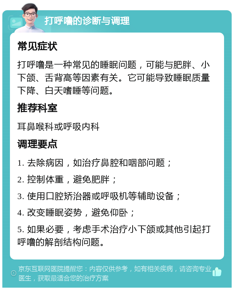 打呼噜的诊断与调理 常见症状 打呼噜是一种常见的睡眠问题，可能与肥胖、小下颌、舌背高等因素有关。它可能导致睡眠质量下降、白天嗜睡等问题。 推荐科室 耳鼻喉科或呼吸内科 调理要点 1. 去除病因，如治疗鼻腔和咽部问题； 2. 控制体重，避免肥胖； 3. 使用口腔矫治器或呼吸机等辅助设备； 4. 改变睡眠姿势，避免仰卧； 5. 如果必要，考虑手术治疗小下颌或其他引起打呼噜的解剖结构问题。