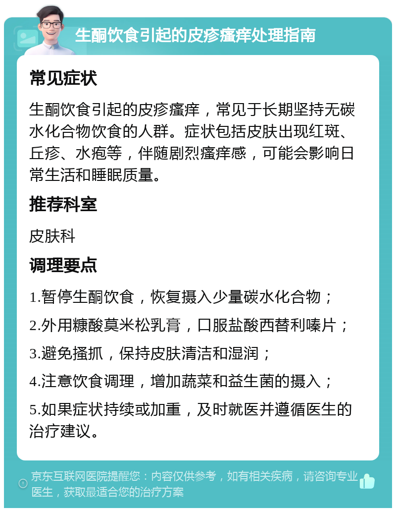 生酮饮食引起的皮疹瘙痒处理指南 常见症状 生酮饮食引起的皮疹瘙痒，常见于长期坚持无碳水化合物饮食的人群。症状包括皮肤出现红斑、丘疹、水疱等，伴随剧烈瘙痒感，可能会影响日常生活和睡眠质量。 推荐科室 皮肤科 调理要点 1.暂停生酮饮食，恢复摄入少量碳水化合物； 2.外用糠酸莫米松乳膏，口服盐酸西替利嗪片； 3.避免搔抓，保持皮肤清洁和湿润； 4.注意饮食调理，增加蔬菜和益生菌的摄入； 5.如果症状持续或加重，及时就医并遵循医生的治疗建议。