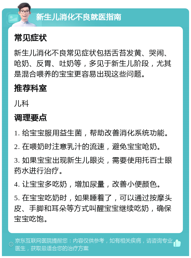 新生儿消化不良就医指南 常见症状 新生儿消化不良常见症状包括舌苔发黄、哭闹、呛奶、反胃、吐奶等，多见于新生儿阶段，尤其是混合喂养的宝宝更容易出现这些问题。 推荐科室 儿科 调理要点 1. 给宝宝服用益生菌，帮助改善消化系统功能。 2. 在喂奶时注意乳汁的流速，避免宝宝呛奶。 3. 如果宝宝出现新生儿眼炎，需要使用托百士眼药水进行治疗。 4. 让宝宝多吃奶，增加尿量，改善小便颜色。 5. 在宝宝吃奶时，如果睡着了，可以通过按摩头皮、手脚和耳朵等方式叫醒宝宝继续吃奶，确保宝宝吃饱。