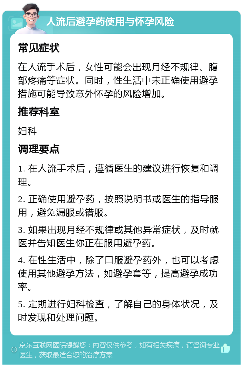 人流后避孕药使用与怀孕风险 常见症状 在人流手术后，女性可能会出现月经不规律、腹部疼痛等症状。同时，性生活中未正确使用避孕措施可能导致意外怀孕的风险增加。 推荐科室 妇科 调理要点 1. 在人流手术后，遵循医生的建议进行恢复和调理。 2. 正确使用避孕药，按照说明书或医生的指导服用，避免漏服或错服。 3. 如果出现月经不规律或其他异常症状，及时就医并告知医生你正在服用避孕药。 4. 在性生活中，除了口服避孕药外，也可以考虑使用其他避孕方法，如避孕套等，提高避孕成功率。 5. 定期进行妇科检查，了解自己的身体状况，及时发现和处理问题。