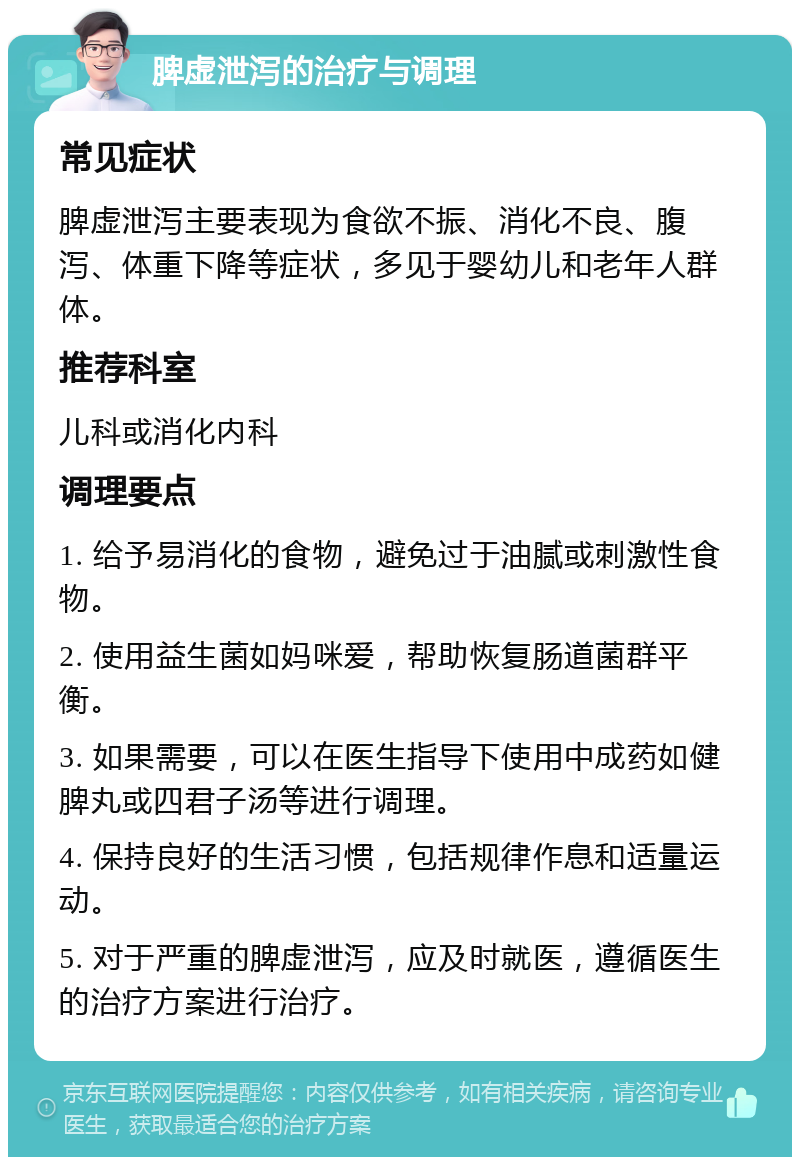 脾虚泄泻的治疗与调理 常见症状 脾虚泄泻主要表现为食欲不振、消化不良、腹泻、体重下降等症状，多见于婴幼儿和老年人群体。 推荐科室 儿科或消化内科 调理要点 1. 给予易消化的食物，避免过于油腻或刺激性食物。 2. 使用益生菌如妈咪爱，帮助恢复肠道菌群平衡。 3. 如果需要，可以在医生指导下使用中成药如健脾丸或四君子汤等进行调理。 4. 保持良好的生活习惯，包括规律作息和适量运动。 5. 对于严重的脾虚泄泻，应及时就医，遵循医生的治疗方案进行治疗。