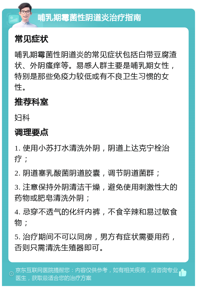 哺乳期霉菌性阴道炎治疗指南 常见症状 哺乳期霉菌性阴道炎的常见症状包括白带豆腐渣状、外阴瘙痒等。易感人群主要是哺乳期女性，特别是那些免疫力较低或有不良卫生习惯的女性。 推荐科室 妇科 调理要点 1. 使用小苏打水清洗外阴，阴道上达克宁栓治疗； 2. 阴道塞乳酸菌阴道胶囊，调节阴道菌群； 3. 注意保持外阴清洁干燥，避免使用刺激性大的药物或肥皂清洗外阴； 4. 忌穿不透气的化纤内裤，不食辛辣和易过敏食物； 5. 治疗期间不可以同房，男方有症状需要用药，否则只需清洗生殖器即可。