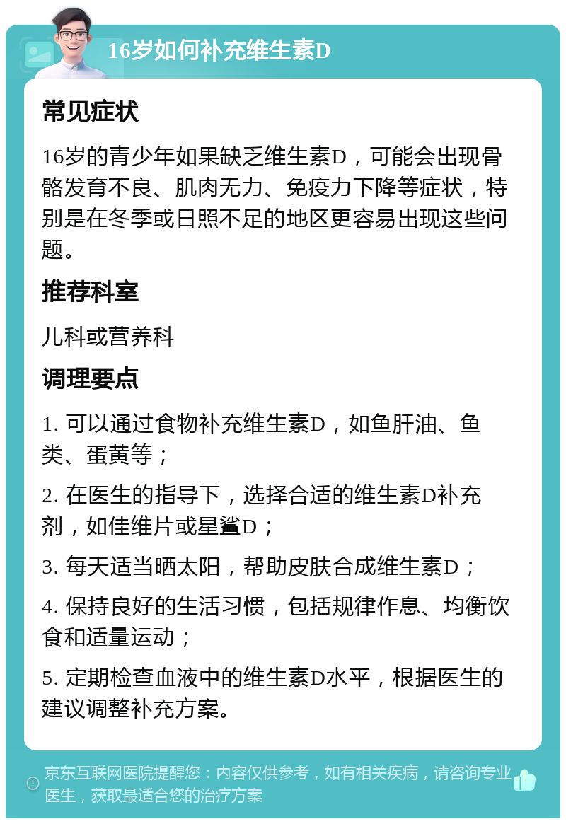 16岁如何补充维生素D 常见症状 16岁的青少年如果缺乏维生素D，可能会出现骨骼发育不良、肌肉无力、免疫力下降等症状，特别是在冬季或日照不足的地区更容易出现这些问题。 推荐科室 儿科或营养科 调理要点 1. 可以通过食物补充维生素D，如鱼肝油、鱼类、蛋黄等； 2. 在医生的指导下，选择合适的维生素D补充剂，如佳维片或星鲨D； 3. 每天适当晒太阳，帮助皮肤合成维生素D； 4. 保持良好的生活习惯，包括规律作息、均衡饮食和适量运动； 5. 定期检查血液中的维生素D水平，根据医生的建议调整补充方案。