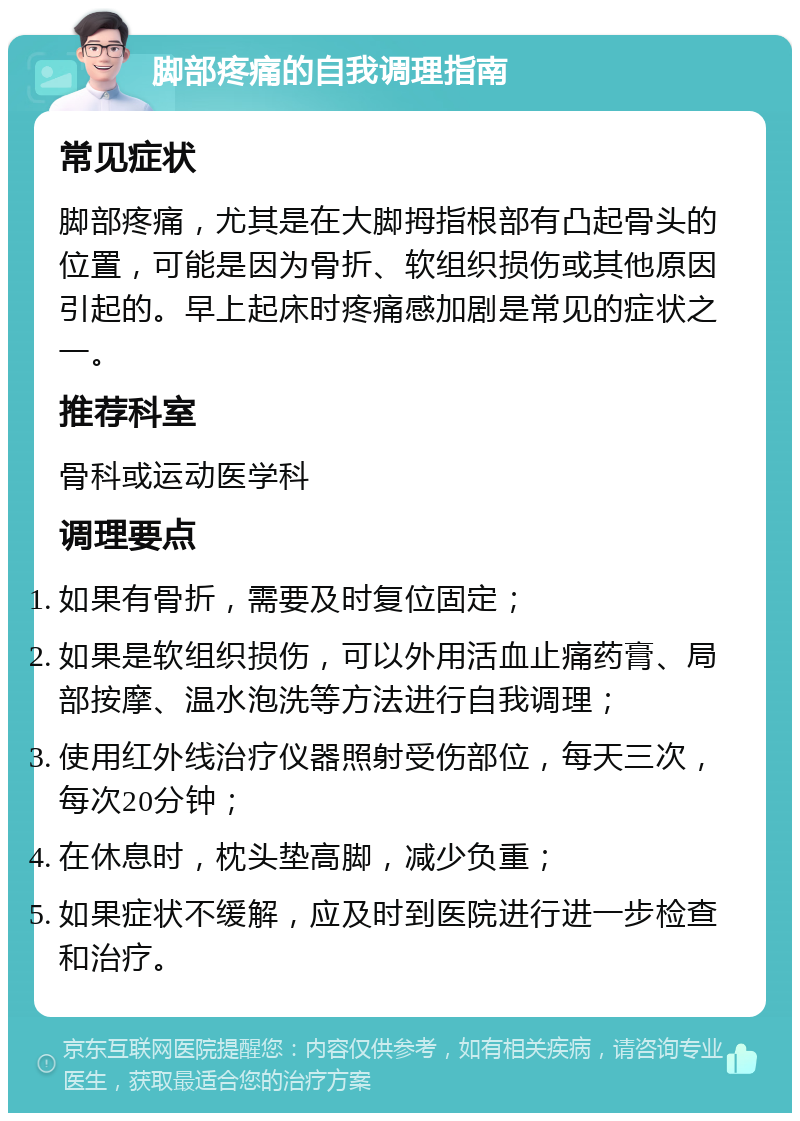 脚部疼痛的自我调理指南 常见症状 脚部疼痛，尤其是在大脚拇指根部有凸起骨头的位置，可能是因为骨折、软组织损伤或其他原因引起的。早上起床时疼痛感加剧是常见的症状之一。 推荐科室 骨科或运动医学科 调理要点 如果有骨折，需要及时复位固定； 如果是软组织损伤，可以外用活血止痛药膏、局部按摩、温水泡洗等方法进行自我调理； 使用红外线治疗仪器照射受伤部位，每天三次，每次20分钟； 在休息时，枕头垫高脚，减少负重； 如果症状不缓解，应及时到医院进行进一步检查和治疗。