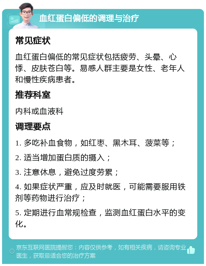 血红蛋白偏低的调理与治疗 常见症状 血红蛋白偏低的常见症状包括疲劳、头晕、心悸、皮肤苍白等。易感人群主要是女性、老年人和慢性疾病患者。 推荐科室 内科或血液科 调理要点 1. 多吃补血食物，如红枣、黑木耳、菠菜等； 2. 适当增加蛋白质的摄入； 3. 注意休息，避免过度劳累； 4. 如果症状严重，应及时就医，可能需要服用铁剂等药物进行治疗； 5. 定期进行血常规检查，监测血红蛋白水平的变化。