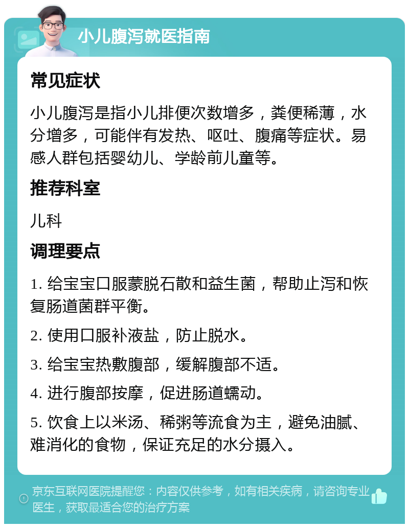 小儿腹泻就医指南 常见症状 小儿腹泻是指小儿排便次数增多，粪便稀薄，水分增多，可能伴有发热、呕吐、腹痛等症状。易感人群包括婴幼儿、学龄前儿童等。 推荐科室 儿科 调理要点 1. 给宝宝口服蒙脱石散和益生菌，帮助止泻和恢复肠道菌群平衡。 2. 使用口服补液盐，防止脱水。 3. 给宝宝热敷腹部，缓解腹部不适。 4. 进行腹部按摩，促进肠道蠕动。 5. 饮食上以米汤、稀粥等流食为主，避免油腻、难消化的食物，保证充足的水分摄入。