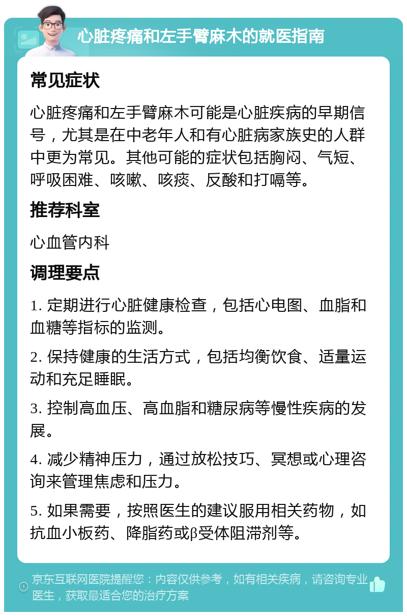 心脏疼痛和左手臂麻木的就医指南 常见症状 心脏疼痛和左手臂麻木可能是心脏疾病的早期信号，尤其是在中老年人和有心脏病家族史的人群中更为常见。其他可能的症状包括胸闷、气短、呼吸困难、咳嗽、咳痰、反酸和打嗝等。 推荐科室 心血管内科 调理要点 1. 定期进行心脏健康检查，包括心电图、血脂和血糖等指标的监测。 2. 保持健康的生活方式，包括均衡饮食、适量运动和充足睡眠。 3. 控制高血压、高血脂和糖尿病等慢性疾病的发展。 4. 减少精神压力，通过放松技巧、冥想或心理咨询来管理焦虑和压力。 5. 如果需要，按照医生的建议服用相关药物，如抗血小板药、降脂药或β受体阻滞剂等。