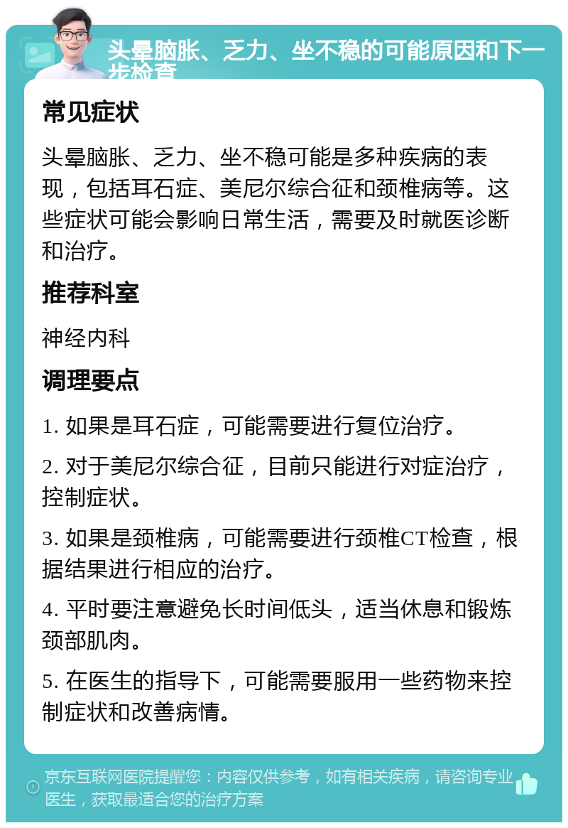 头晕脑胀、乏力、坐不稳的可能原因和下一步检查 常见症状 头晕脑胀、乏力、坐不稳可能是多种疾病的表现，包括耳石症、美尼尔综合征和颈椎病等。这些症状可能会影响日常生活，需要及时就医诊断和治疗。 推荐科室 神经内科 调理要点 1. 如果是耳石症，可能需要进行复位治疗。 2. 对于美尼尔综合征，目前只能进行对症治疗，控制症状。 3. 如果是颈椎病，可能需要进行颈椎CT检查，根据结果进行相应的治疗。 4. 平时要注意避免长时间低头，适当休息和锻炼颈部肌肉。 5. 在医生的指导下，可能需要服用一些药物来控制症状和改善病情。