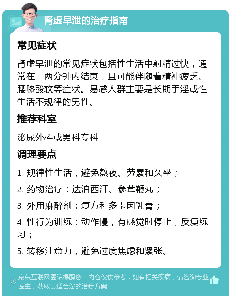 肾虚早泄的治疗指南 常见症状 肾虚早泄的常见症状包括性生活中射精过快，通常在一两分钟内结束，且可能伴随着精神疲乏、腰膝酸软等症状。易感人群主要是长期手淫或性生活不规律的男性。 推荐科室 泌尿外科或男科专科 调理要点 1. 规律性生活，避免熬夜、劳累和久坐； 2. 药物治疗：达泊西汀、参茸鞭丸； 3. 外用麻醉剂：复方利多卡因乳膏； 4. 性行为训练：动作慢，有感觉时停止，反复练习； 5. 转移注意力，避免过度焦虑和紧张。