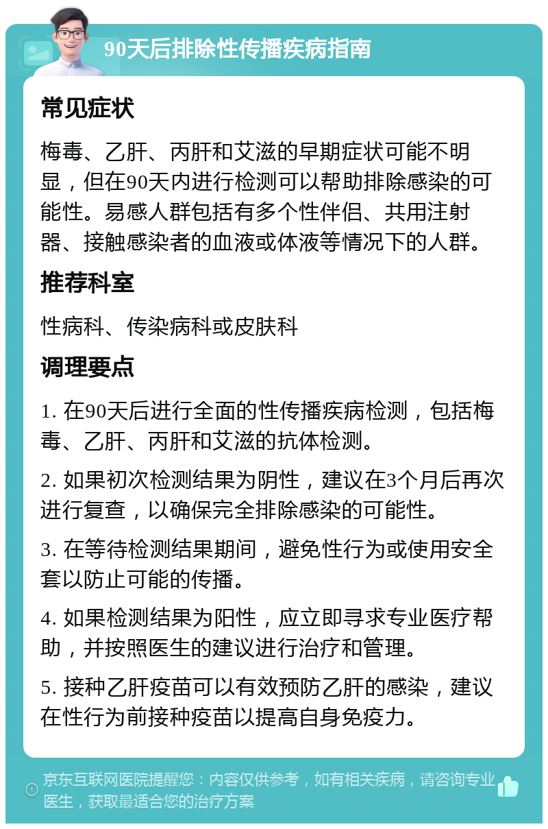 90天后排除性传播疾病指南 常见症状 梅毒、乙肝、丙肝和艾滋的早期症状可能不明显，但在90天内进行检测可以帮助排除感染的可能性。易感人群包括有多个性伴侣、共用注射器、接触感染者的血液或体液等情况下的人群。 推荐科室 性病科、传染病科或皮肤科 调理要点 1. 在90天后进行全面的性传播疾病检测，包括梅毒、乙肝、丙肝和艾滋的抗体检测。 2. 如果初次检测结果为阴性，建议在3个月后再次进行复查，以确保完全排除感染的可能性。 3. 在等待检测结果期间，避免性行为或使用安全套以防止可能的传播。 4. 如果检测结果为阳性，应立即寻求专业医疗帮助，并按照医生的建议进行治疗和管理。 5. 接种乙肝疫苗可以有效预防乙肝的感染，建议在性行为前接种疫苗以提高自身免疫力。