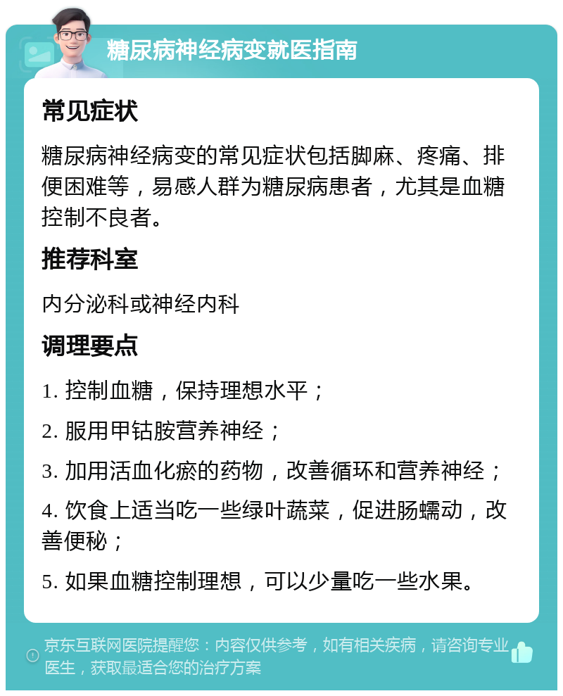 糖尿病神经病变就医指南 常见症状 糖尿病神经病变的常见症状包括脚麻、疼痛、排便困难等，易感人群为糖尿病患者，尤其是血糖控制不良者。 推荐科室 内分泌科或神经内科 调理要点 1. 控制血糖，保持理想水平； 2. 服用甲钴胺营养神经； 3. 加用活血化瘀的药物，改善循环和营养神经； 4. 饮食上适当吃一些绿叶蔬菜，促进肠蠕动，改善便秘； 5. 如果血糖控制理想，可以少量吃一些水果。