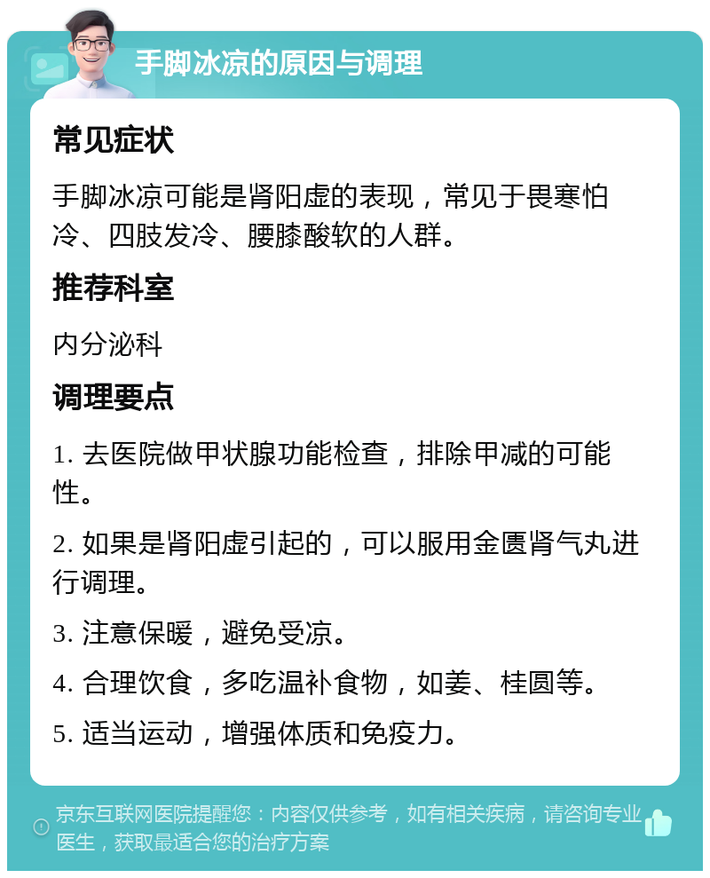 手脚冰凉的原因与调理 常见症状 手脚冰凉可能是肾阳虚的表现，常见于畏寒怕冷、四肢发冷、腰膝酸软的人群。 推荐科室 内分泌科 调理要点 1. 去医院做甲状腺功能检查，排除甲减的可能性。 2. 如果是肾阳虚引起的，可以服用金匮肾气丸进行调理。 3. 注意保暖，避免受凉。 4. 合理饮食，多吃温补食物，如姜、桂圆等。 5. 适当运动，增强体质和免疫力。