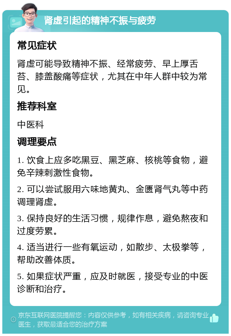 肾虚引起的精神不振与疲劳 常见症状 肾虚可能导致精神不振、经常疲劳、早上厚舌苔、膝盖酸痛等症状，尤其在中年人群中较为常见。 推荐科室 中医科 调理要点 1. 饮食上应多吃黑豆、黑芝麻、核桃等食物，避免辛辣刺激性食物。 2. 可以尝试服用六味地黄丸、金匮肾气丸等中药调理肾虚。 3. 保持良好的生活习惯，规律作息，避免熬夜和过度劳累。 4. 适当进行一些有氧运动，如散步、太极拳等，帮助改善体质。 5. 如果症状严重，应及时就医，接受专业的中医诊断和治疗。