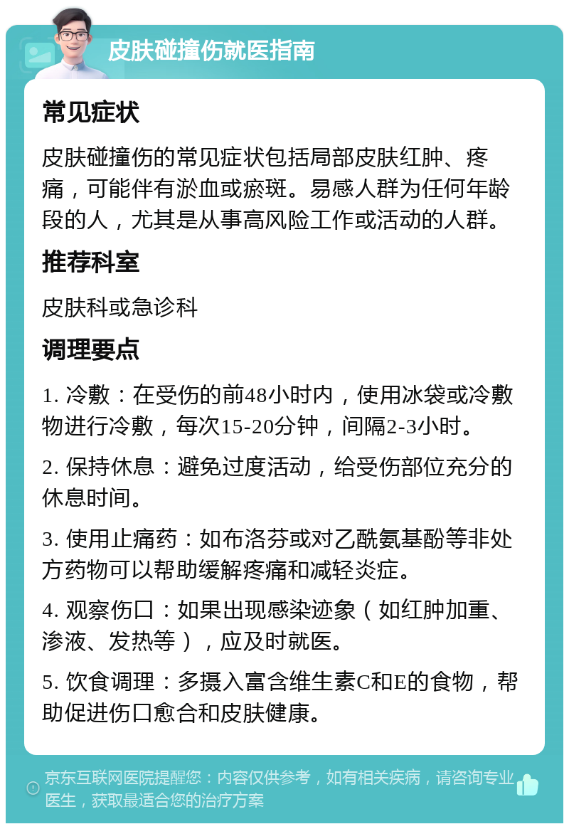 皮肤碰撞伤就医指南 常见症状 皮肤碰撞伤的常见症状包括局部皮肤红肿、疼痛，可能伴有淤血或瘀斑。易感人群为任何年龄段的人，尤其是从事高风险工作或活动的人群。 推荐科室 皮肤科或急诊科 调理要点 1. 冷敷：在受伤的前48小时内，使用冰袋或冷敷物进行冷敷，每次15-20分钟，间隔2-3小时。 2. 保持休息：避免过度活动，给受伤部位充分的休息时间。 3. 使用止痛药：如布洛芬或对乙酰氨基酚等非处方药物可以帮助缓解疼痛和减轻炎症。 4. 观察伤口：如果出现感染迹象（如红肿加重、渗液、发热等），应及时就医。 5. 饮食调理：多摄入富含维生素C和E的食物，帮助促进伤口愈合和皮肤健康。