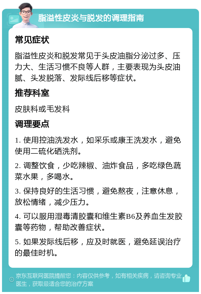 脂溢性皮炎与脱发的调理指南 常见症状 脂溢性皮炎和脱发常见于头皮油脂分泌过多、压力大、生活习惯不良等人群，主要表现为头皮油腻、头发脱落、发际线后移等症状。 推荐科室 皮肤科或毛发科 调理要点 1. 使用控油洗发水，如采乐或康王洗发水，避免使用二硫化硒洗剂。 2. 调整饮食，少吃辣椒、油炸食品，多吃绿色蔬菜水果，多喝水。 3. 保持良好的生活习惯，避免熬夜，注意休息，放松情绪，减少压力。 4. 可以服用湿毒清胶囊和维生素B6及养血生发胶囊等药物，帮助改善症状。 5. 如果发际线后移，应及时就医，避免延误治疗的最佳时机。