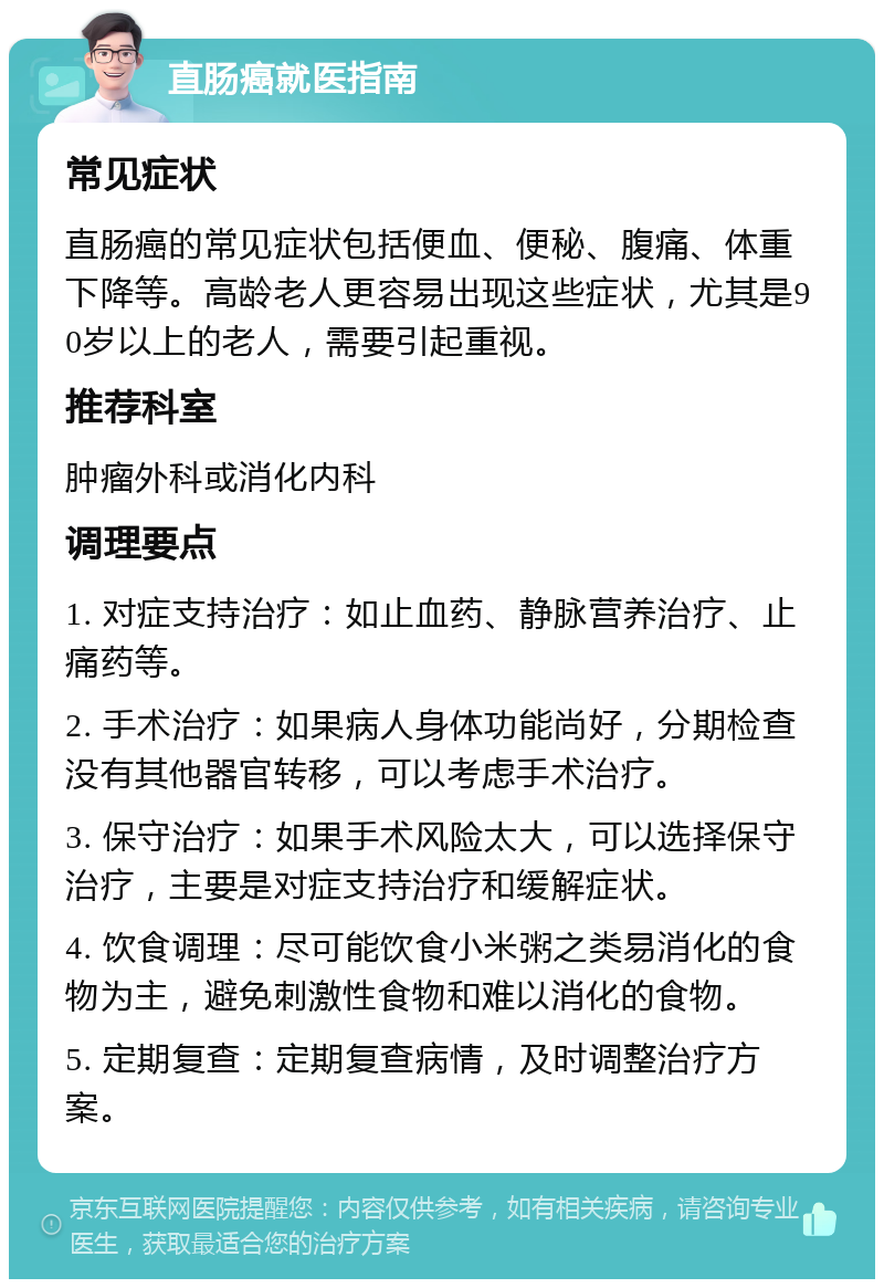 直肠癌就医指南 常见症状 直肠癌的常见症状包括便血、便秘、腹痛、体重下降等。高龄老人更容易出现这些症状，尤其是90岁以上的老人，需要引起重视。 推荐科室 肿瘤外科或消化内科 调理要点 1. 对症支持治疗：如止血药、静脉营养治疗、止痛药等。 2. 手术治疗：如果病人身体功能尚好，分期检查没有其他器官转移，可以考虑手术治疗。 3. 保守治疗：如果手术风险太大，可以选择保守治疗，主要是对症支持治疗和缓解症状。 4. 饮食调理：尽可能饮食小米粥之类易消化的食物为主，避免刺激性食物和难以消化的食物。 5. 定期复查：定期复查病情，及时调整治疗方案。