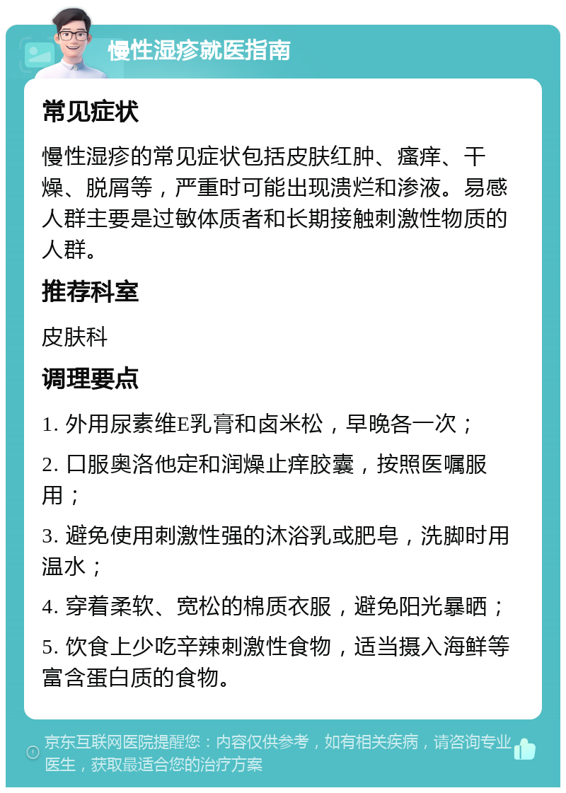 慢性湿疹就医指南 常见症状 慢性湿疹的常见症状包括皮肤红肿、瘙痒、干燥、脱屑等，严重时可能出现溃烂和渗液。易感人群主要是过敏体质者和长期接触刺激性物质的人群。 推荐科室 皮肤科 调理要点 1. 外用尿素维E乳膏和卤米松，早晚各一次； 2. 口服奥洛他定和润燥止痒胶囊，按照医嘱服用； 3. 避免使用刺激性强的沐浴乳或肥皂，洗脚时用温水； 4. 穿着柔软、宽松的棉质衣服，避免阳光暴晒； 5. 饮食上少吃辛辣刺激性食物，适当摄入海鲜等富含蛋白质的食物。