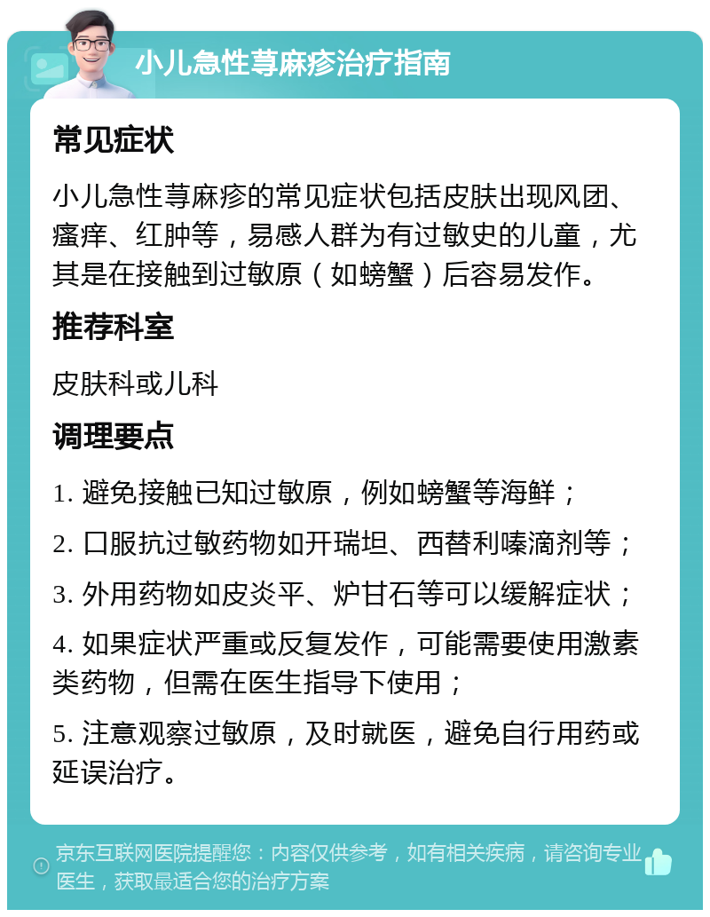 小儿急性荨麻疹治疗指南 常见症状 小儿急性荨麻疹的常见症状包括皮肤出现风团、瘙痒、红肿等，易感人群为有过敏史的儿童，尤其是在接触到过敏原（如螃蟹）后容易发作。 推荐科室 皮肤科或儿科 调理要点 1. 避免接触已知过敏原，例如螃蟹等海鲜； 2. 口服抗过敏药物如开瑞坦、西替利嗪滴剂等； 3. 外用药物如皮炎平、炉甘石等可以缓解症状； 4. 如果症状严重或反复发作，可能需要使用激素类药物，但需在医生指导下使用； 5. 注意观察过敏原，及时就医，避免自行用药或延误治疗。