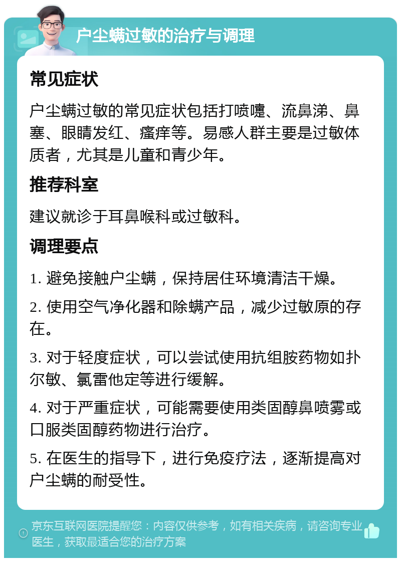 户尘螨过敏的治疗与调理 常见症状 户尘螨过敏的常见症状包括打喷嚏、流鼻涕、鼻塞、眼睛发红、瘙痒等。易感人群主要是过敏体质者，尤其是儿童和青少年。 推荐科室 建议就诊于耳鼻喉科或过敏科。 调理要点 1. 避免接触户尘螨，保持居住环境清洁干燥。 2. 使用空气净化器和除螨产品，减少过敏原的存在。 3. 对于轻度症状，可以尝试使用抗组胺药物如扑尔敏、氯雷他定等进行缓解。 4. 对于严重症状，可能需要使用类固醇鼻喷雾或口服类固醇药物进行治疗。 5. 在医生的指导下，进行免疫疗法，逐渐提高对户尘螨的耐受性。