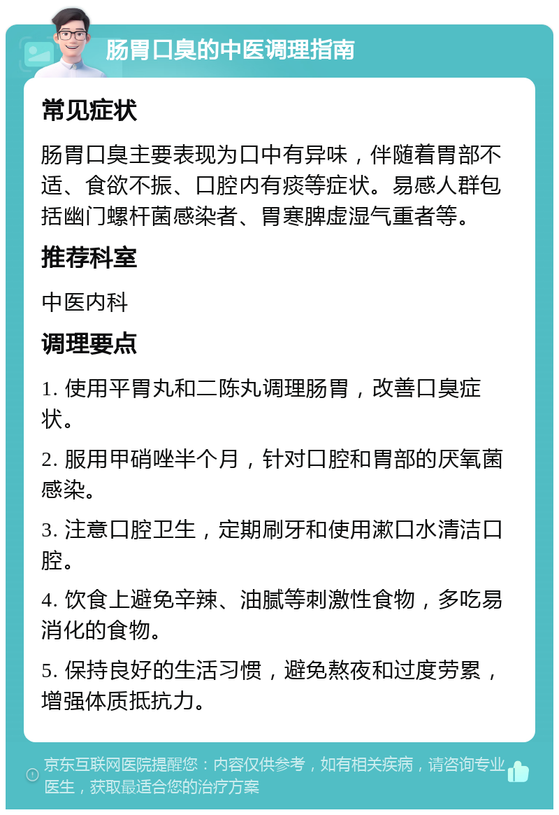 肠胃口臭的中医调理指南 常见症状 肠胃口臭主要表现为口中有异味，伴随着胃部不适、食欲不振、口腔内有痰等症状。易感人群包括幽门螺杆菌感染者、胃寒脾虚湿气重者等。 推荐科室 中医内科 调理要点 1. 使用平胃丸和二陈丸调理肠胃，改善口臭症状。 2. 服用甲硝唑半个月，针对口腔和胃部的厌氧菌感染。 3. 注意口腔卫生，定期刷牙和使用漱口水清洁口腔。 4. 饮食上避免辛辣、油腻等刺激性食物，多吃易消化的食物。 5. 保持良好的生活习惯，避免熬夜和过度劳累，增强体质抵抗力。