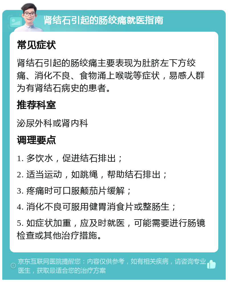 肾结石引起的肠绞痛就医指南 常见症状 肾结石引起的肠绞痛主要表现为肚脐左下方绞痛、消化不良、食物涌上喉咙等症状，易感人群为有肾结石病史的患者。 推荐科室 泌尿外科或肾内科 调理要点 1. 多饮水，促进结石排出； 2. 适当运动，如跳绳，帮助结石排出； 3. 疼痛时可口服颠茄片缓解； 4. 消化不良可服用健胃消食片或整肠生； 5. 如症状加重，应及时就医，可能需要进行肠镜检查或其他治疗措施。