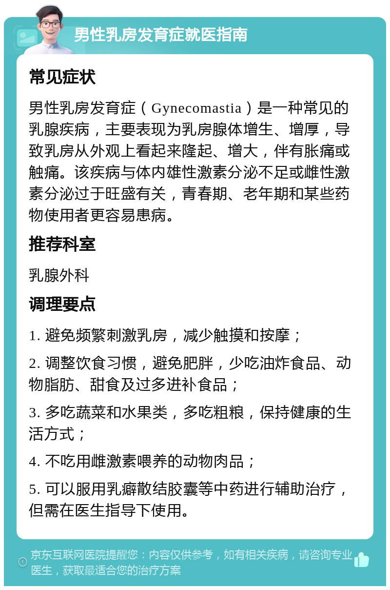 男性乳房发育症就医指南 常见症状 男性乳房发育症（Gynecomastia）是一种常见的乳腺疾病，主要表现为乳房腺体增生、增厚，导致乳房从外观上看起来隆起、增大，伴有胀痛或触痛。该疾病与体内雄性激素分泌不足或雌性激素分泌过于旺盛有关，青春期、老年期和某些药物使用者更容易患病。 推荐科室 乳腺外科 调理要点 1. 避免频繁刺激乳房，减少触摸和按摩； 2. 调整饮食习惯，避免肥胖，少吃油炸食品、动物脂肪、甜食及过多进补食品； 3. 多吃蔬菜和水果类，多吃粗粮，保持健康的生活方式； 4. 不吃用雌激素喂养的动物肉品； 5. 可以服用乳癖散结胶囊等中药进行辅助治疗，但需在医生指导下使用。