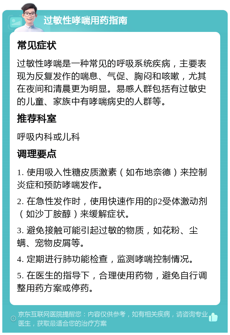 过敏性哮喘用药指南 常见症状 过敏性哮喘是一种常见的呼吸系统疾病，主要表现为反复发作的喘息、气促、胸闷和咳嗽，尤其在夜间和清晨更为明显。易感人群包括有过敏史的儿童、家族中有哮喘病史的人群等。 推荐科室 呼吸内科或儿科 调理要点 1. 使用吸入性糖皮质激素（如布地奈德）来控制炎症和预防哮喘发作。 2. 在急性发作时，使用快速作用的β2受体激动剂（如沙丁胺醇）来缓解症状。 3. 避免接触可能引起过敏的物质，如花粉、尘螨、宠物皮屑等。 4. 定期进行肺功能检查，监测哮喘控制情况。 5. 在医生的指导下，合理使用药物，避免自行调整用药方案或停药。