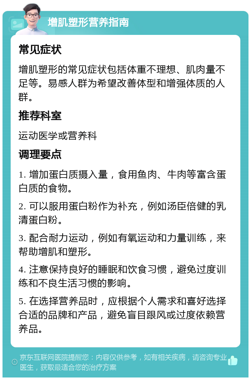 增肌塑形营养指南 常见症状 增肌塑形的常见症状包括体重不理想、肌肉量不足等。易感人群为希望改善体型和增强体质的人群。 推荐科室 运动医学或营养科 调理要点 1. 增加蛋白质摄入量，食用鱼肉、牛肉等富含蛋白质的食物。 2. 可以服用蛋白粉作为补充，例如汤臣倍健的乳清蛋白粉。 3. 配合耐力运动，例如有氧运动和力量训练，来帮助增肌和塑形。 4. 注意保持良好的睡眠和饮食习惯，避免过度训练和不良生活习惯的影响。 5. 在选择营养品时，应根据个人需求和喜好选择合适的品牌和产品，避免盲目跟风或过度依赖营养品。