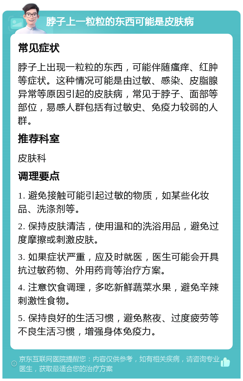 脖子上一粒粒的东西可能是皮肤病 常见症状 脖子上出现一粒粒的东西，可能伴随瘙痒、红肿等症状。这种情况可能是由过敏、感染、皮脂腺异常等原因引起的皮肤病，常见于脖子、面部等部位，易感人群包括有过敏史、免疫力较弱的人群。 推荐科室 皮肤科 调理要点 1. 避免接触可能引起过敏的物质，如某些化妆品、洗涤剂等。 2. 保持皮肤清洁，使用温和的洗浴用品，避免过度摩擦或刺激皮肤。 3. 如果症状严重，应及时就医，医生可能会开具抗过敏药物、外用药膏等治疗方案。 4. 注意饮食调理，多吃新鲜蔬菜水果，避免辛辣刺激性食物。 5. 保持良好的生活习惯，避免熬夜、过度疲劳等不良生活习惯，增强身体免疫力。