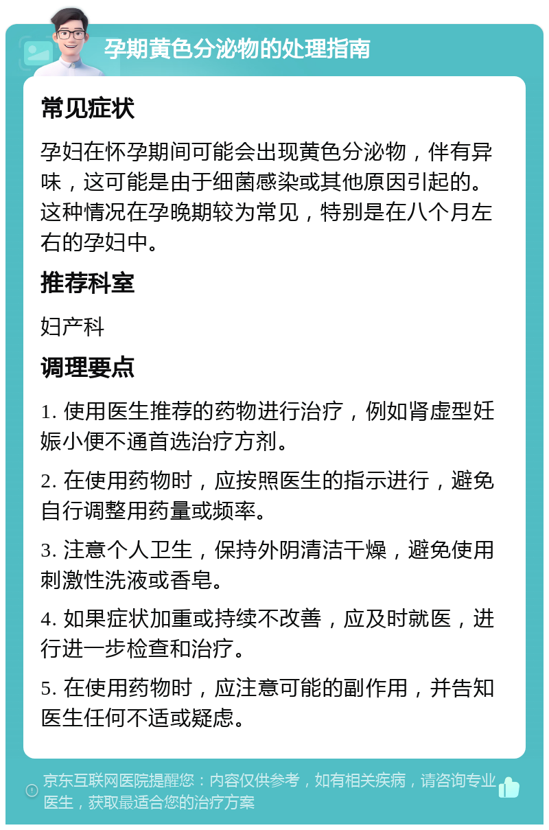 孕期黄色分泌物的处理指南 常见症状 孕妇在怀孕期间可能会出现黄色分泌物，伴有异味，这可能是由于细菌感染或其他原因引起的。这种情况在孕晚期较为常见，特别是在八个月左右的孕妇中。 推荐科室 妇产科 调理要点 1. 使用医生推荐的药物进行治疗，例如肾虚型妊娠小便不通首选治疗方剂。 2. 在使用药物时，应按照医生的指示进行，避免自行调整用药量或频率。 3. 注意个人卫生，保持外阴清洁干燥，避免使用刺激性洗液或香皂。 4. 如果症状加重或持续不改善，应及时就医，进行进一步检查和治疗。 5. 在使用药物时，应注意可能的副作用，并告知医生任何不适或疑虑。