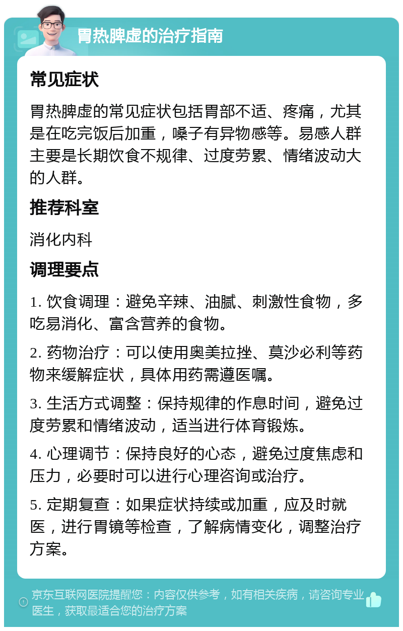 胃热脾虚的治疗指南 常见症状 胃热脾虚的常见症状包括胃部不适、疼痛，尤其是在吃完饭后加重，嗓子有异物感等。易感人群主要是长期饮食不规律、过度劳累、情绪波动大的人群。 推荐科室 消化内科 调理要点 1. 饮食调理：避免辛辣、油腻、刺激性食物，多吃易消化、富含营养的食物。 2. 药物治疗：可以使用奥美拉挫、莫沙必利等药物来缓解症状，具体用药需遵医嘱。 3. 生活方式调整：保持规律的作息时间，避免过度劳累和情绪波动，适当进行体育锻炼。 4. 心理调节：保持良好的心态，避免过度焦虑和压力，必要时可以进行心理咨询或治疗。 5. 定期复查：如果症状持续或加重，应及时就医，进行胃镜等检查，了解病情变化，调整治疗方案。