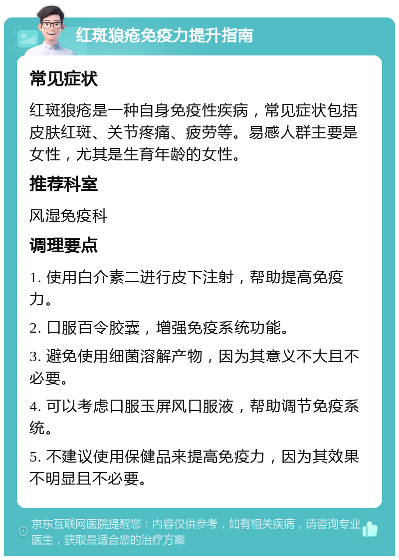 红斑狼疮免疫力提升指南 常见症状 红斑狼疮是一种自身免疫性疾病，常见症状包括皮肤红斑、关节疼痛、疲劳等。易感人群主要是女性，尤其是生育年龄的女性。 推荐科室 风湿免疫科 调理要点 1. 使用白介素二进行皮下注射，帮助提高免疫力。 2. 口服百令胶囊，增强免疫系统功能。 3. 避免使用细菌溶解产物，因为其意义不大且不必要。 4. 可以考虑口服玉屏风口服液，帮助调节免疫系统。 5. 不建议使用保健品来提高免疫力，因为其效果不明显且不必要。