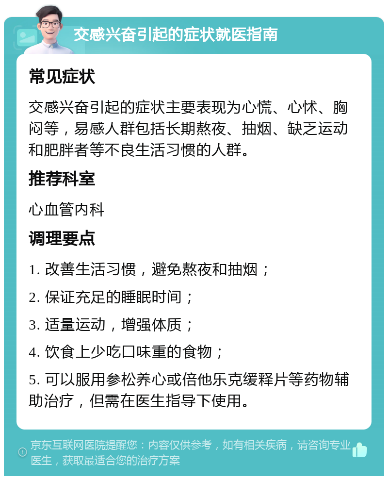 交感兴奋引起的症状就医指南 常见症状 交感兴奋引起的症状主要表现为心慌、心怵、胸闷等，易感人群包括长期熬夜、抽烟、缺乏运动和肥胖者等不良生活习惯的人群。 推荐科室 心血管内科 调理要点 1. 改善生活习惯，避免熬夜和抽烟； 2. 保证充足的睡眠时间； 3. 适量运动，增强体质； 4. 饮食上少吃口味重的食物； 5. 可以服用参松养心或倍他乐克缓释片等药物辅助治疗，但需在医生指导下使用。