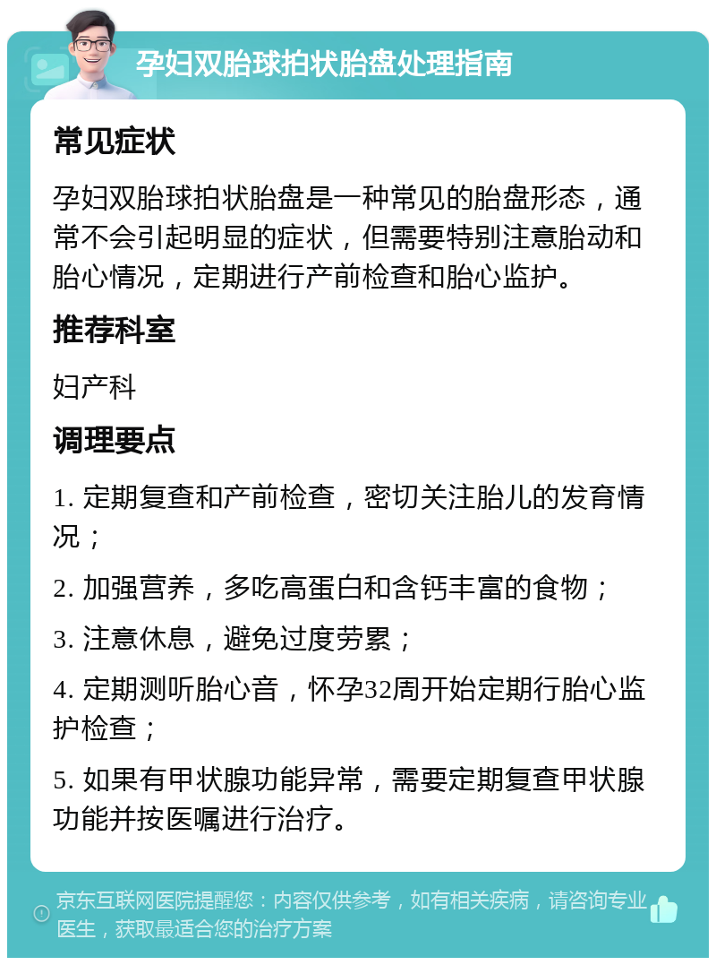 孕妇双胎球拍状胎盘处理指南 常见症状 孕妇双胎球拍状胎盘是一种常见的胎盘形态，通常不会引起明显的症状，但需要特别注意胎动和胎心情况，定期进行产前检查和胎心监护。 推荐科室 妇产科 调理要点 1. 定期复查和产前检查，密切关注胎儿的发育情况； 2. 加强营养，多吃高蛋白和含钙丰富的食物； 3. 注意休息，避免过度劳累； 4. 定期测听胎心音，怀孕32周开始定期行胎心监护检查； 5. 如果有甲状腺功能异常，需要定期复查甲状腺功能并按医嘱进行治疗。