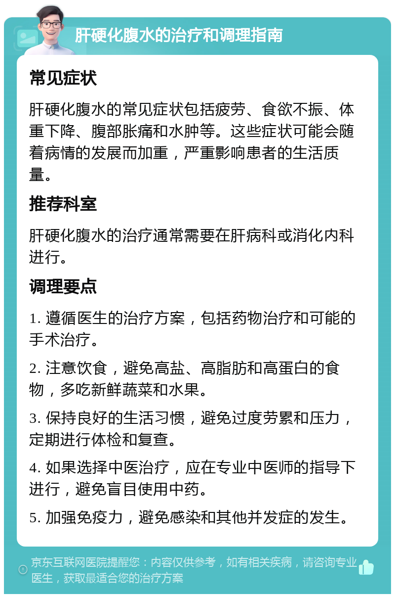 肝硬化腹水的治疗和调理指南 常见症状 肝硬化腹水的常见症状包括疲劳、食欲不振、体重下降、腹部胀痛和水肿等。这些症状可能会随着病情的发展而加重，严重影响患者的生活质量。 推荐科室 肝硬化腹水的治疗通常需要在肝病科或消化内科进行。 调理要点 1. 遵循医生的治疗方案，包括药物治疗和可能的手术治疗。 2. 注意饮食，避免高盐、高脂肪和高蛋白的食物，多吃新鲜蔬菜和水果。 3. 保持良好的生活习惯，避免过度劳累和压力，定期进行体检和复查。 4. 如果选择中医治疗，应在专业中医师的指导下进行，避免盲目使用中药。 5. 加强免疫力，避免感染和其他并发症的发生。